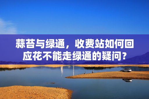 蒜苔与绿通，收费站如何回应花不能走绿通的疑问？