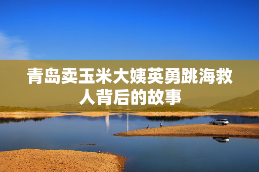 青岛卖玉米大姨英勇跳海救人背后的故事