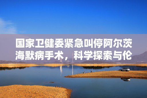 国家卫健委紧急叫停阿尔茨海默病手术，科学探索与伦理边界的深度思考