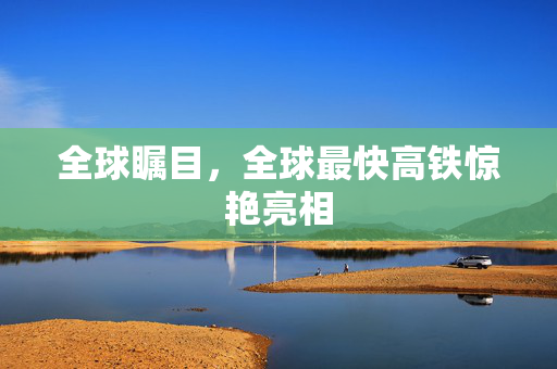 全球瞩目，全球最快高铁惊艳亮相