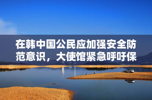 在韩中国公民应加强安全防范意识，大使馆紧急呼吁保护自身安全