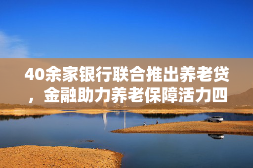 40余家银行联合推出养老贷，金融助力养老保障活力四溢