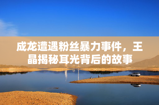 成龙遭遇粉丝暴力事件，王晶揭秘耳光背后的故事