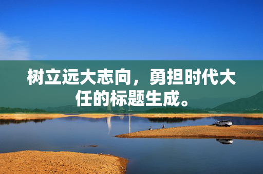 树立远大志向，勇担时代大任的标题生成。