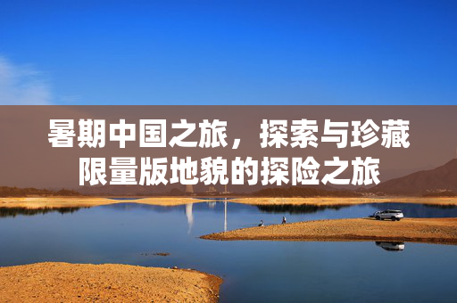 暑期中国之旅，探索与珍藏限量版地貌的探险之旅