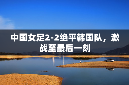 中国女足2-2绝平韩国队，激战至最后一刻