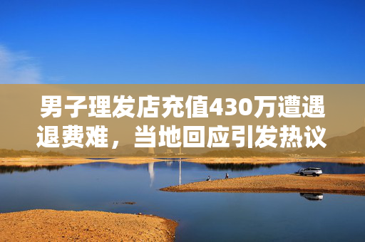 男子理发店充值430万遭遇退费难，当地回应引发热议