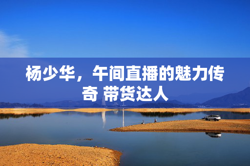 杨少华，午间直播的魅力传奇 带货达人