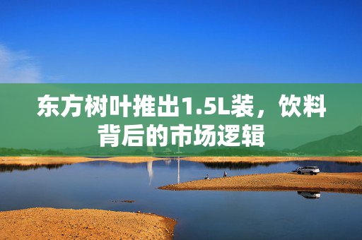 东方树叶推出1.5L装，饮料背后的市场逻辑
