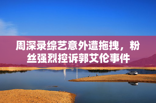 周深录综艺意外遭拖拽，粉丝强烈控诉郭艾伦事件