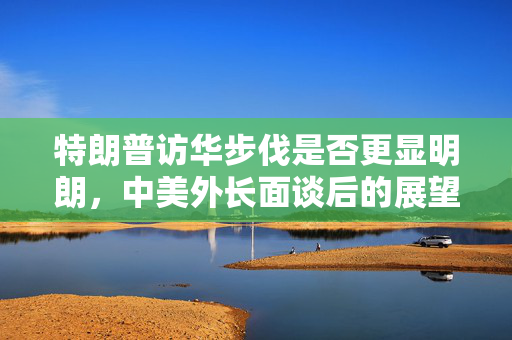 特朗普访华步伐是否更显明朗，中美外长面谈后的展望