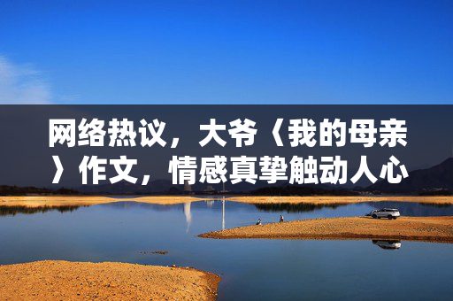 网络热议，大爷〈我的母亲〉作文，情感真挚触动人心