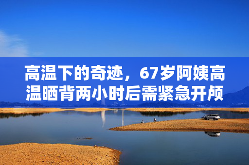 高温下的奇迹，67岁阿姨高温晒背两小时后需紧急开颅保命
