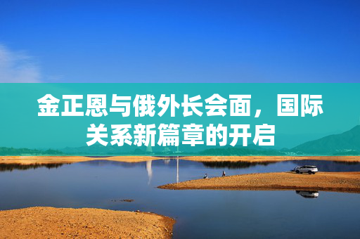 金正恩与俄外长会面，国际关系新篇章的开启