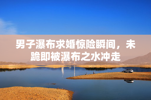 男子瀑布求婚惊险瞬间，未跪即被瀑布之水冲走
