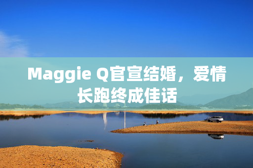 Maggie Q官宣结婚，爱情长跑终成佳话