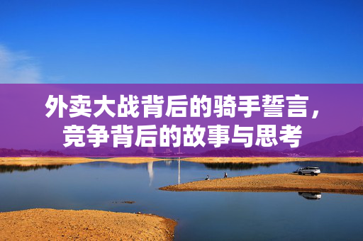 外卖大战背后的骑手誓言，竞争背后的故事与思考