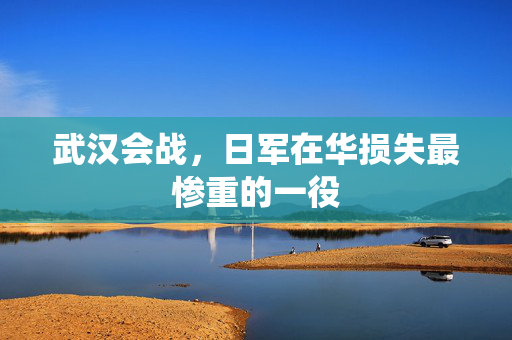 武汉会战，日军在华损失最惨重的一役