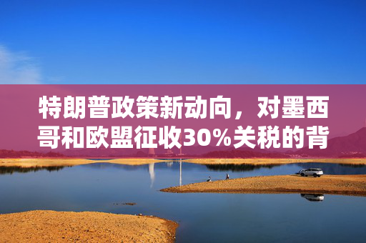 特朗普政策新动向，对墨西哥和欧盟征收30%关税的背后考量