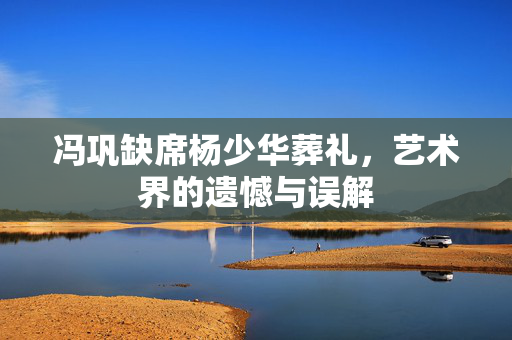 冯巩缺席杨少华葬礼，艺术界的遗憾与误解