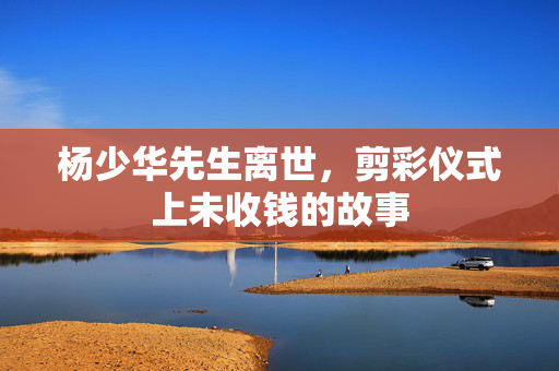 杨少华先生离世，剪彩仪式上未收钱的故事