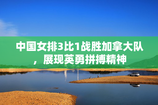 中国女排3比1战胜加拿大队，展现英勇拼搏精神