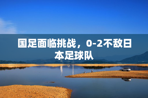 国足面临挑战，0-2不敌日本足球队