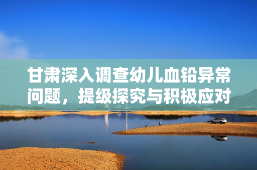 甘肃深入调查幼儿血铅异常问题，提级探究与积极应对