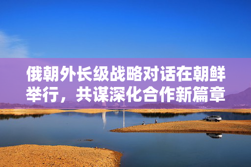 俄朝外长级战略对话在朝鲜举行，共谋深化合作新篇章