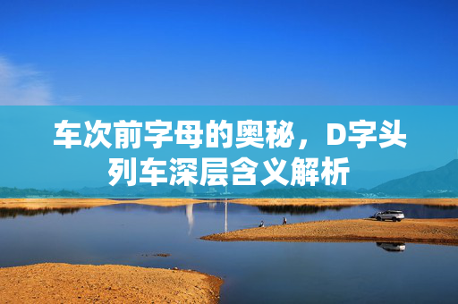 车次前字母的奥秘，D字头列车深层含义解析