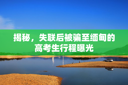 揭秘，失联后被骗至缅甸的高考生行程曝光