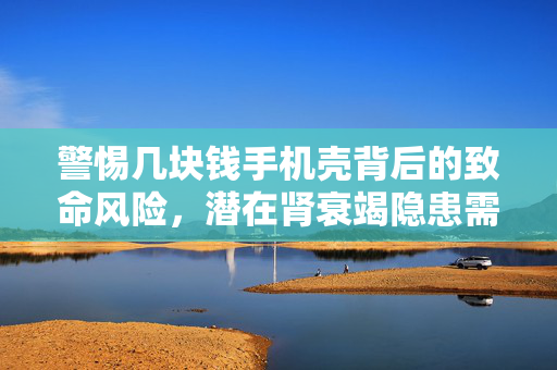 警惕几块钱手机壳背后的致命风险，潜在肾衰竭隐患需谨慎