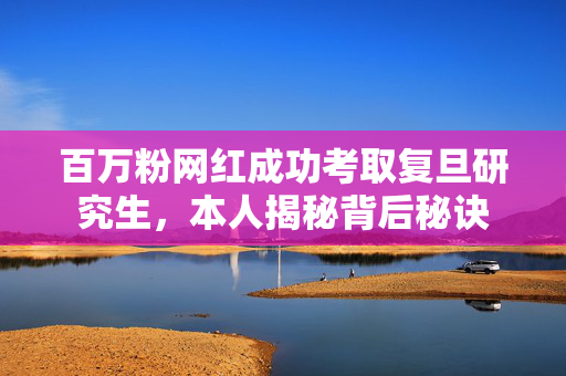 百万粉网红成功考取复旦研究生，本人揭秘背后秘诀