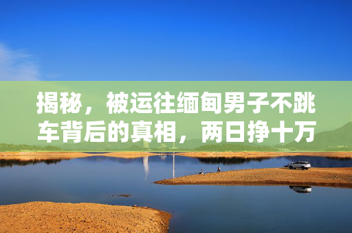 揭秘，被运往缅甸男子不跳车背后的真相，两日挣十万的阴影