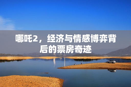 哪吒2，经济与情感博弈背后的票房奇迹