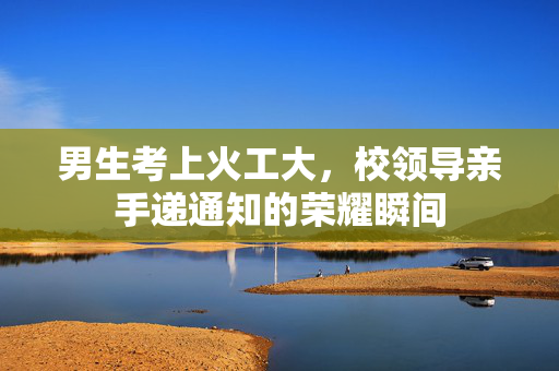 男生考上火工大，校领导亲手递通知的荣耀瞬间