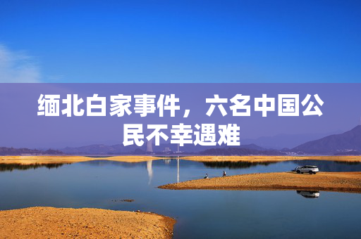 缅北白家事件，六名中国公民不幸遇难