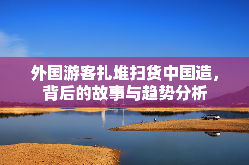 外国游客扎堆扫货中国造，背后的故事与趋势分析
