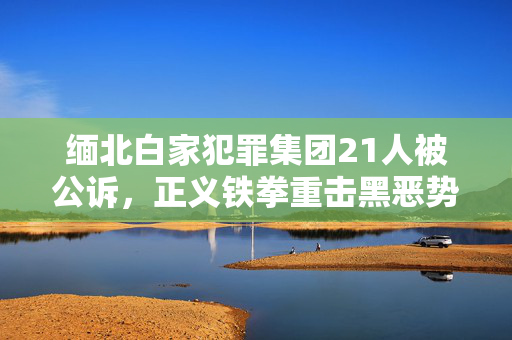 缅北白家犯罪集团21人被公诉，正义铁拳重击黑恶势力
