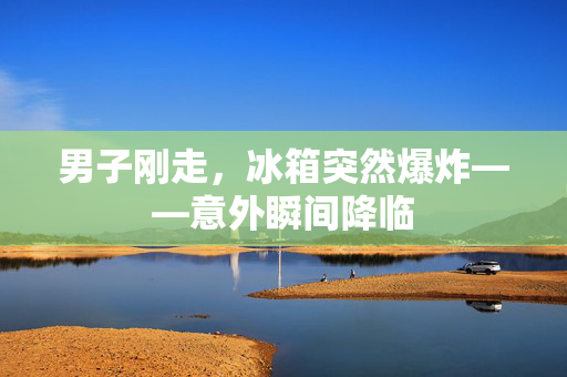 男子刚走，冰箱突然爆炸——意外瞬间降临