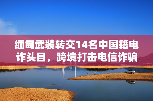 缅甸武装转交14名中国籍电诈头目，跨境打击电信诈骗的坚定行动