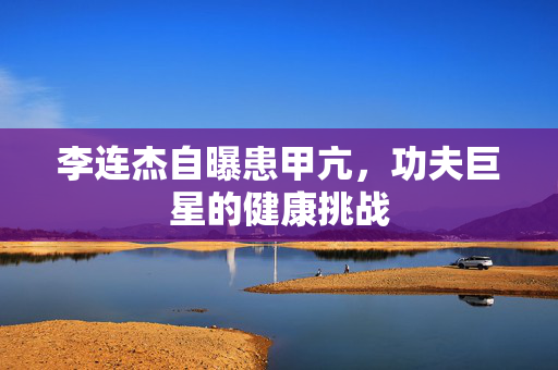 李连杰自曝患甲亢，功夫巨星的健康挑战