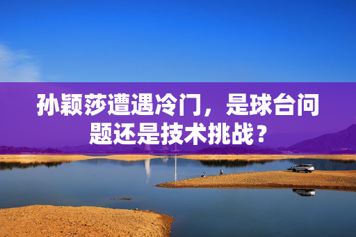 孙颖莎遭遇冷门，是球台问题还是技术挑战？