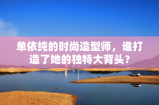 单依纯的时尚造型师，谁打造了她的独特大背头？