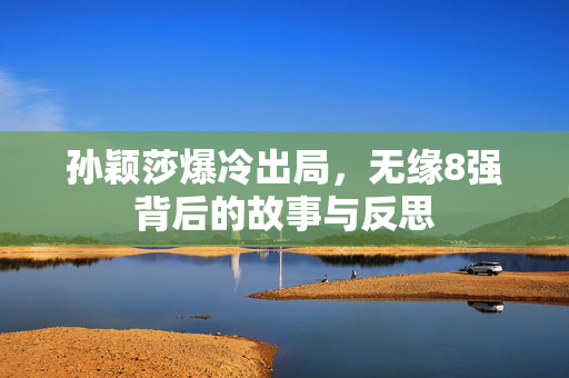 孙颖莎爆冷出局，无缘8强背后的故事与反思
