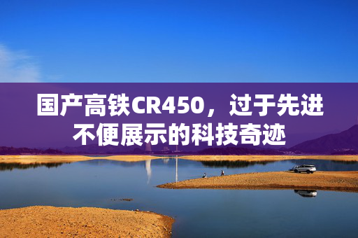 国产高铁CR450，过于先进不便展示的科技奇迹