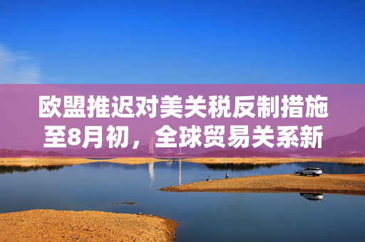 欧盟推迟对美关税反制措施至8月初，全球贸易关系新动向的解读