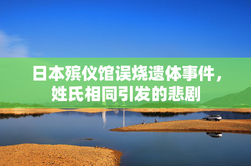 日本殡仪馆误烧遗体事件，姓氏相同引发的悲剧