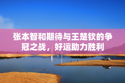 张本智和期待与王楚钦的争冠之战，好运助力胜利