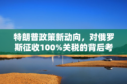 特朗普政策新动向，对俄罗斯征收100%关税的背后考量
